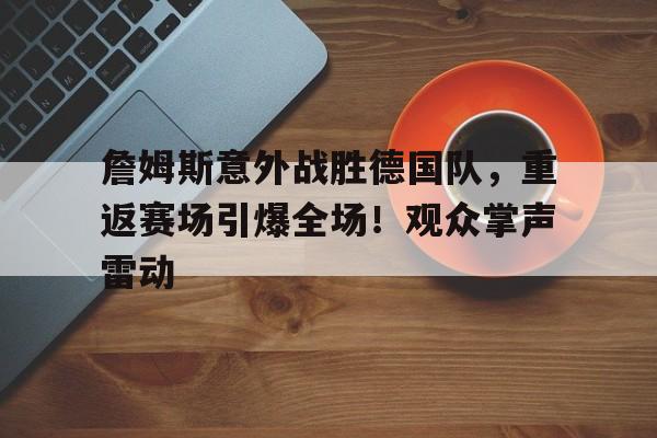 包含詹姆斯意外战胜德国队，重返赛场引爆全场！观众掌声雷动的词条-开云中国App