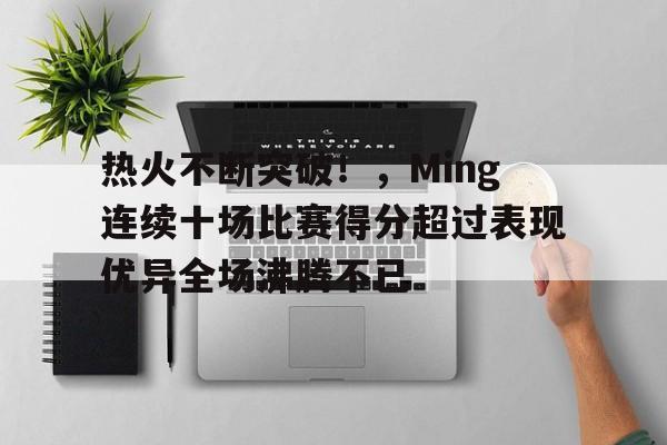 热火不断突破!,Ming连续十场比赛得分超过表现优异全场沸腾不已的简单介绍 热火不断突破!,Ming连续十场比赛得分超过表现优异全场沸腾不已的简单介绍