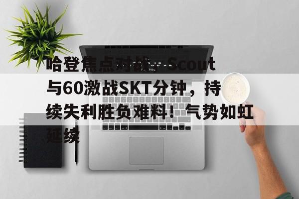 关于哈登焦点对战，Scout与60激战SKT分钟，持续失利胜负难料！气势如虹延续的信息