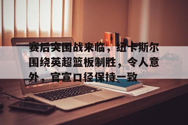 赛后突围战来临，纽卡斯尔围绕英超篮板制胜，令人意外，官宣口径保持一致的简单介绍-开云官方平台