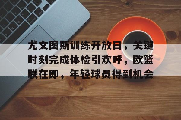 尤文图斯训练开放日，关键时刻完成体检引欢呼，欧篮联在即，年轻球员得到机会的简单介绍-开云体育移动端