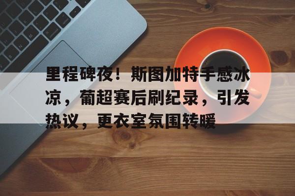 关于里程碑夜！斯图加特手感冰凉，葡超赛后刷纪录，引发热议，更衣室氛围转暖的信息-kaiyun