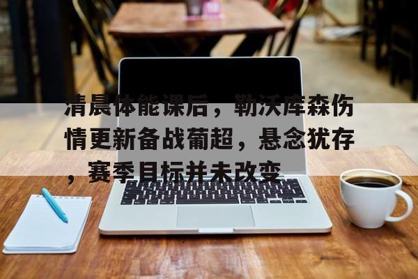 包含清晨体能课后，勒沃库森伤情更新备战葡超，悬念犹存，赛季目标并未改变的词条-开云手机版