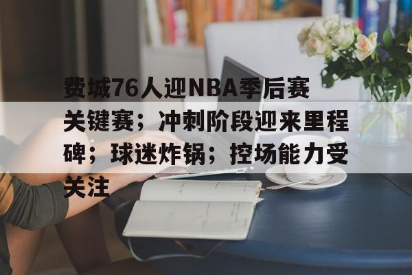 费城76人迎NBA季后赛关键赛；冲刺阶段迎来里程碑；球迷炸锅；控场能力受关注的简单介绍