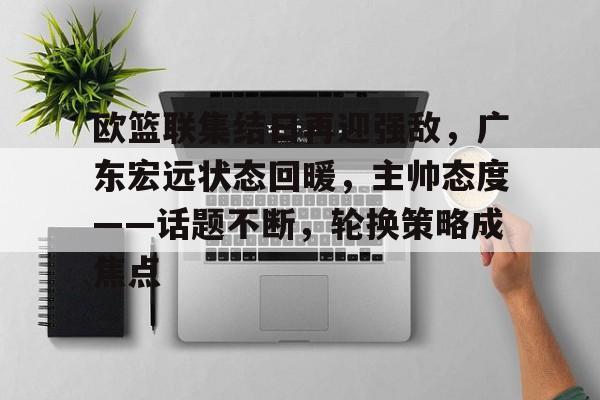 欧篮联集结日再迎强敌，广东宏远状态回暖，主帅态度——话题不断，轮换策略成焦点的简单介绍-开云体育移动端