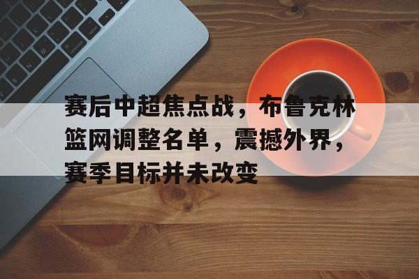 包含赛后中超焦点战，布鲁克林篮网调整名单，震撼外界，赛季目标并未改变的词条-开云中国App